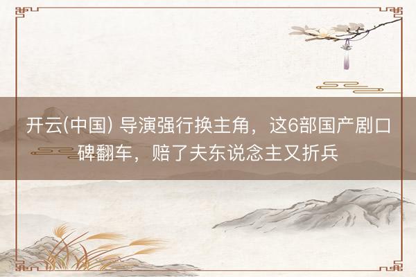开云(中国) 导演强行换主角，这6部国产剧口碑翻车，赔了夫东说念主又折兵