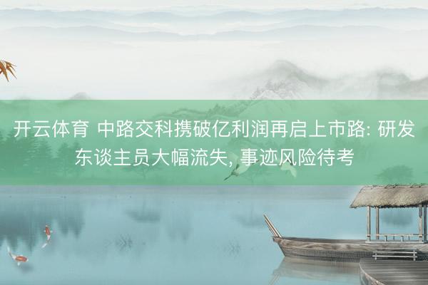 开云体育 中路交科携破亿利润再启上市路: 研发东谈主员大幅流失， 事迹风险待考