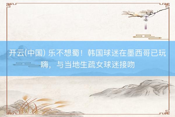开云(中国) 乐不想蜀！韩国球迷在墨西哥已玩嗨，与当地生疏女球迷接吻
