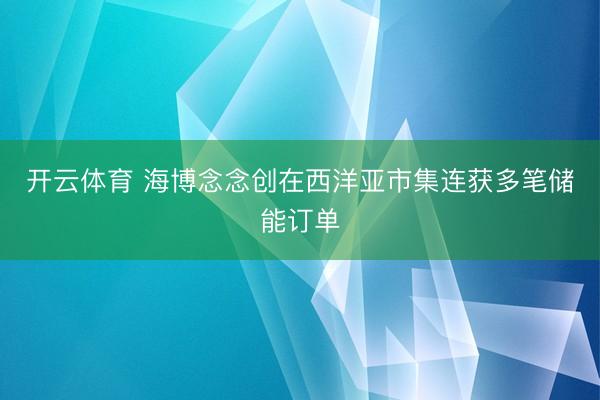 开云体育 海博念念创在西洋亚市集连获多笔储能订单