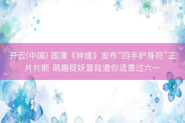 开云(中国) 国漫《钟馗》发布“四手护身符”正片片断 萌趣捉妖冒险邀你适意过六一