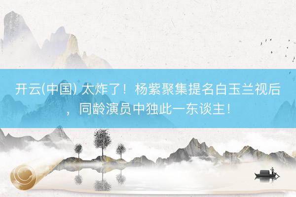 开云(中国) 太炸了！杨紫聚集提名白玉兰视后，同龄演员中独此一东谈主！