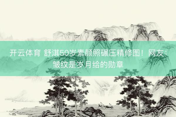 开云体育 舒淇50岁素颜照碾压精修图！网友：皱纹是岁月给的勋章
