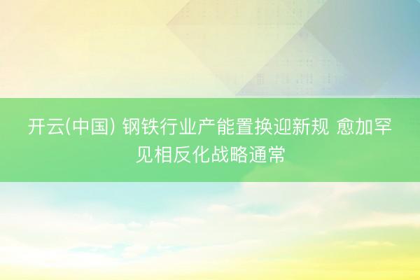开云(中国) 钢铁行业产能置换迎新规 愈加罕见相反化战略通常
