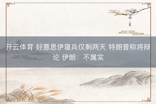 开云体育 好意思伊寝兵仅剩两天 特朗普称将辩论 伊朗：不属实