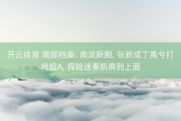 开云体育 南部档案: 南派新剧, 张新成丁禹兮打戏超A, 探险迷奏凯爽到上面