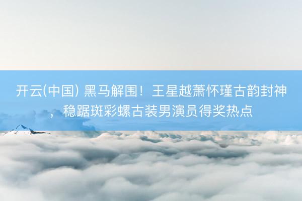 开云(中国) 黑马解围！王星越萧怀瑾古韵封神，稳踞斑彩螺古装男演员得奖热点