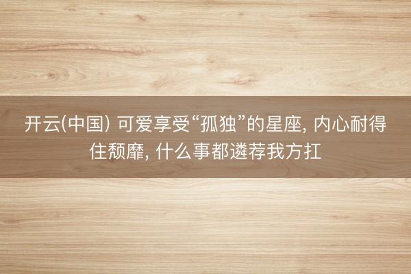 开云(中国) 可爱享受“孤独”的星座， 内心耐得住颓靡， 什么事都遴荐我方扛