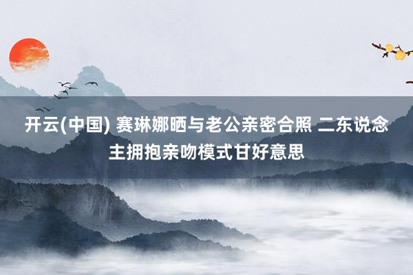 开云(中国) 赛琳娜晒与老公亲密合照 二东说念主拥抱亲吻模式甘好意思