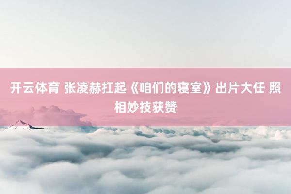 开云体育 张凌赫扛起《咱们的寝室》出片大任 照相妙技获赞