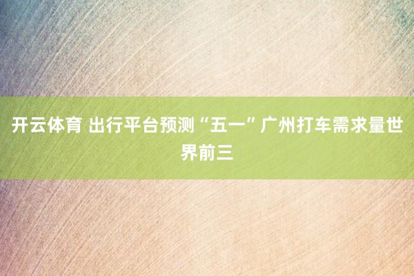 开云体育 出行平台预测“五一”广州打车需求量世界前三
