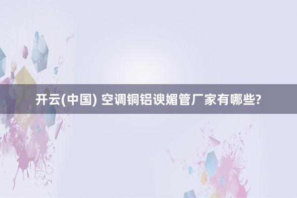 开云(中国) 空调铜铝谀媚管厂家有哪些?