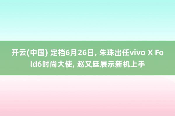 开云(中国) 定档6月26日， 朱珠出任vivo X Fold6时尚大使， 赵又廷展示新机上手