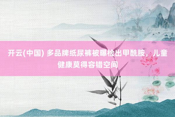 开云(中国) 多品牌纸尿裤被曝检出甲酰胺,儿童健康莫得容错空间