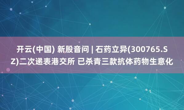 开云(中国) 新股音问 | 石药立异(300765.SZ)二次递表港交所 已杀青三款抗体药物生意化