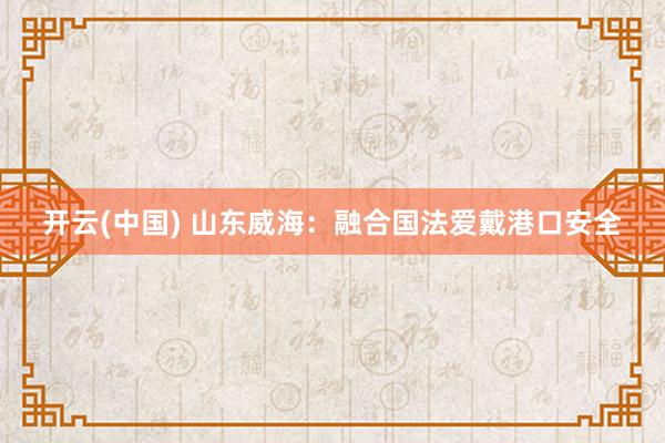 开云(中国) 山东威海:融合国法爱戴港口安全